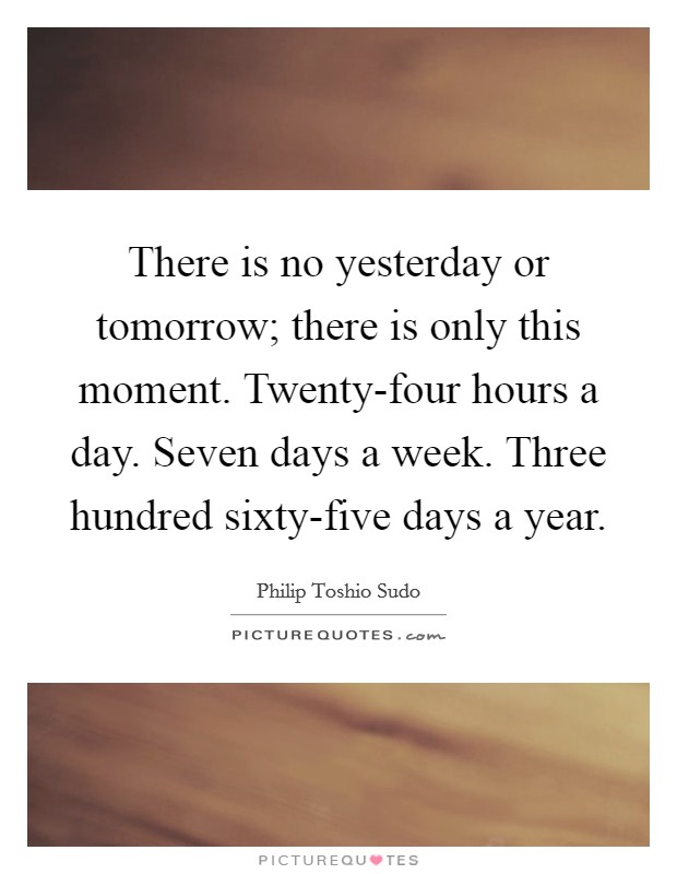 There is no yesterday or tomorrow; there is only this moment. Twenty-four hours a day. Seven days a week. Three hundred sixty-five days a year Picture Quote #1