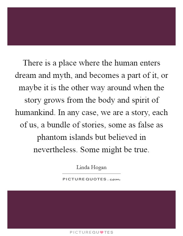 There is a place where the human enters dream and myth, and becomes a part of it, or maybe it is the other way around when the story grows from the body and spirit of humankind. In any case, we are a story, each of us, a bundle of stories, some as false as phantom islands but believed in nevertheless. Some might be true Picture Quote #1