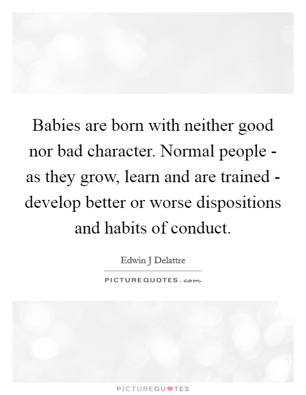 Babies are born with neither good nor bad character. Normal people - as they grow, learn and are trained - develop better or worse dispositions and habits of conduct Picture Quote #1