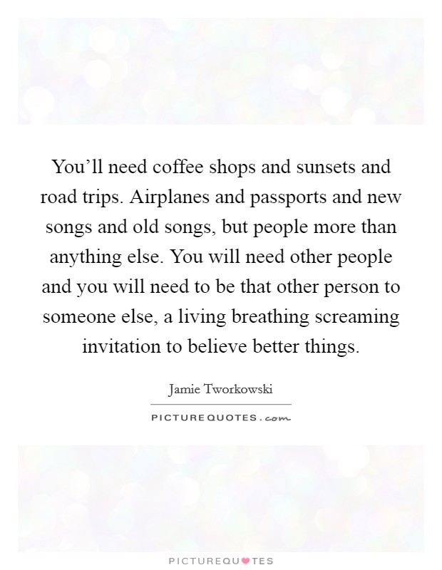 You’ll need coffee shops and sunsets and road trips. Airplanes and passports and new songs and old songs, but people more than anything else. You will need other people and you will need to be that other person to someone else, a living breathing screaming invitation to believe better things Picture Quote #1