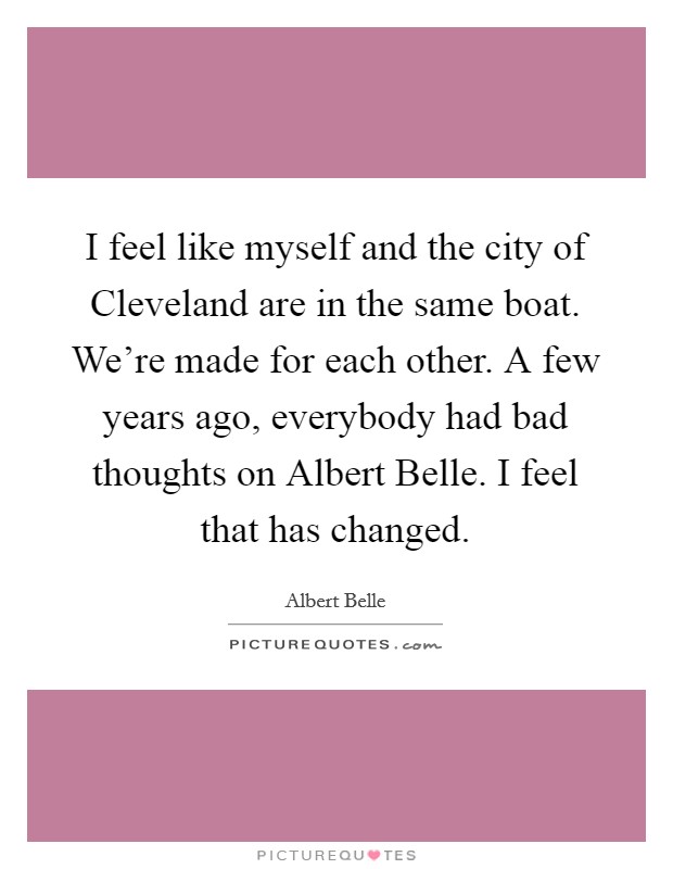 I feel like myself and the city of Cleveland are in the same boat. We’re made for each other. A few years ago, everybody had bad thoughts on Albert Belle. I feel that has changed Picture Quote #1