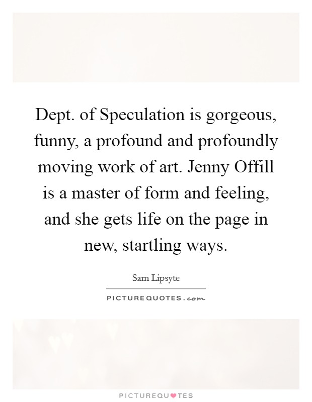 Dept. of Speculation is gorgeous, funny, a profound and profoundly moving work of art. Jenny Offill is a master of form and feeling, and she gets life on the page in new, startling ways Picture Quote #1