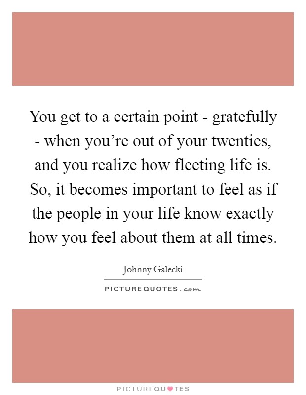 You get to a certain point - gratefully - when you’re out of your twenties, and you realize how fleeting life is. So, it becomes important to feel as if the people in your life know exactly how you feel about them at all times Picture Quote #1