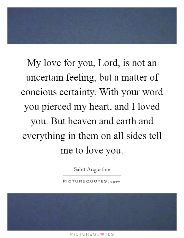My love for you, Lord, is not an uncertain feeling, but a matter of concious certainty. With your word you pierced my heart, and I loved you. But heaven and earth and everything in them on all sides tell me to love you Picture Quote #1