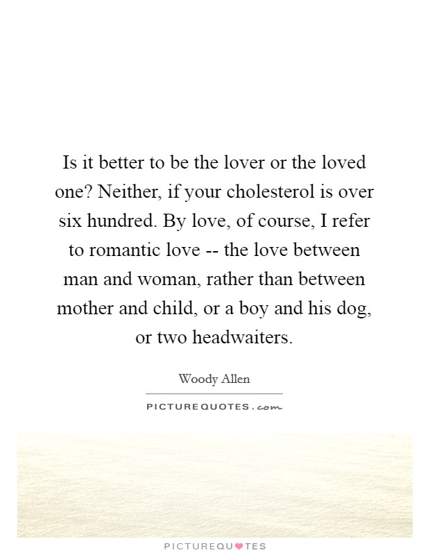 Is it better to be the lover or the loved one? Neither, if your cholesterol is over six hundred. By love, of course, I refer to romantic love -- the love between man and woman, rather than between mother and child, or a boy and his dog, or two headwaiters Picture Quote #1
