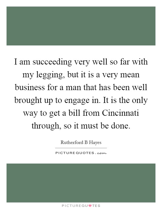 I am succeeding very well so far with my legging, but it is a very mean business for a man that has been well brought up to engage in. It is the only way to get a bill from Cincinnati through, so it must be done Picture Quote #1
