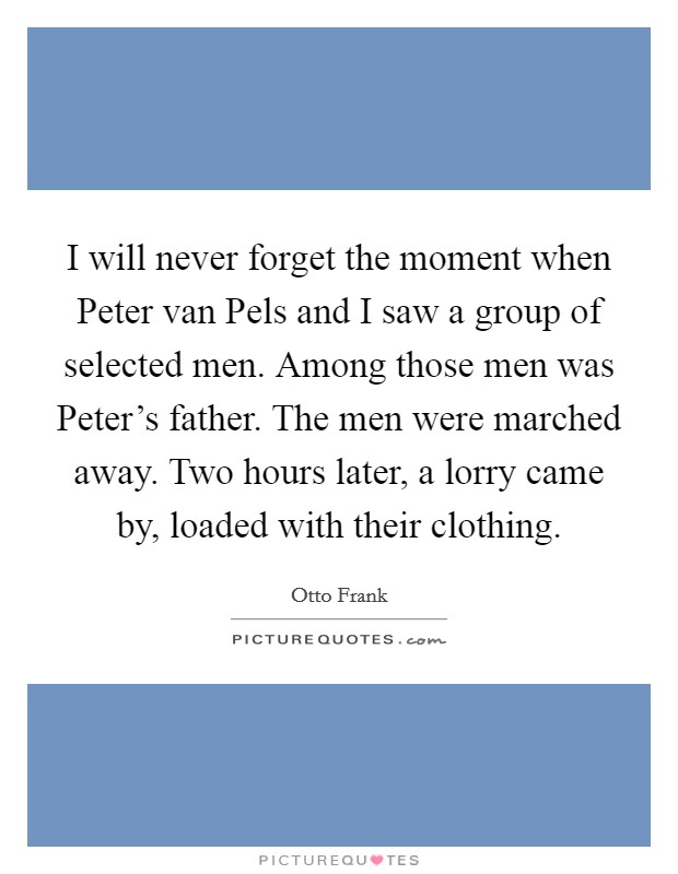I will never forget the moment when Peter van Pels and I saw a group of selected men. Among those men was Peter's father. The men were marched away. Two hours later, a lorry came by, loaded with their clothing Picture Quote #1