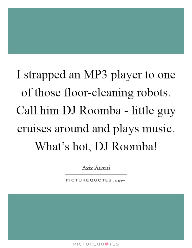 I strapped an MP3 player to one of those floor-cleaning robots. Call him DJ Roomba - little guy cruises around and plays music. What’s hot, DJ Roomba! Picture Quote #1