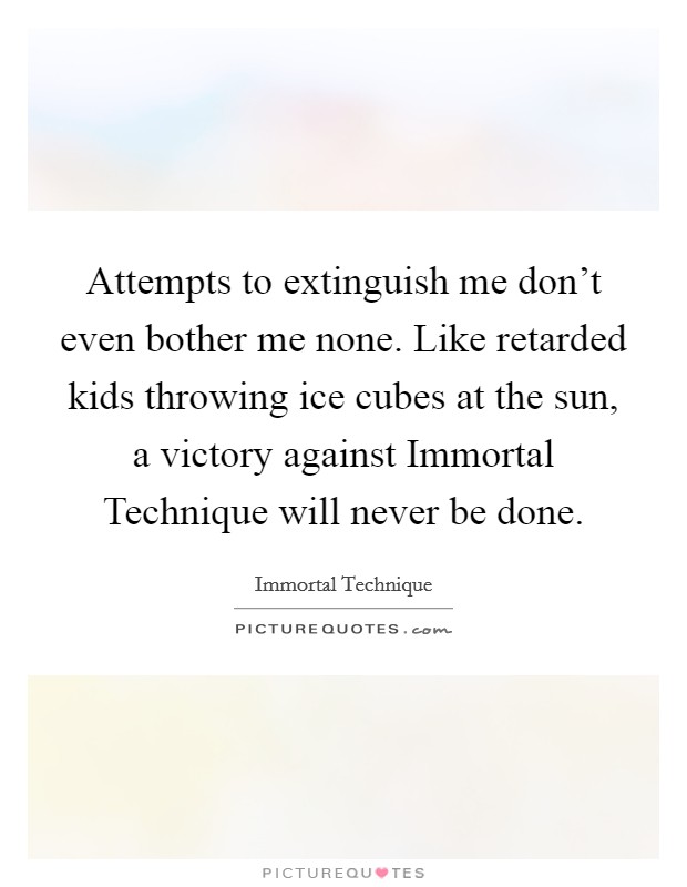 Attempts to extinguish me don’t even bother me none. Like retarded kids throwing ice cubes at the sun, a victory against Immortal Technique will never be done Picture Quote #1