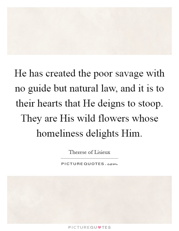 He has created the poor savage with no guide but natural law, and it is to their hearts that He deigns to stoop. They are His wild flowers whose homeliness delights Him Picture Quote #1