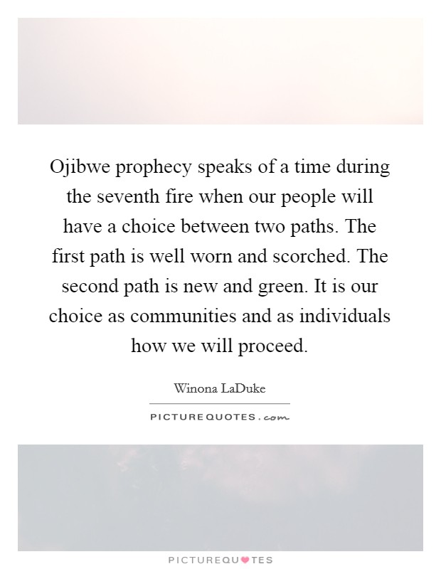 Ojibwe prophecy speaks of a time during the seventh fire when our people will have a choice between two paths. The first path is well worn and scorched. The second path is new and green. It is our choice as communities and as individuals how we will proceed Picture Quote #1