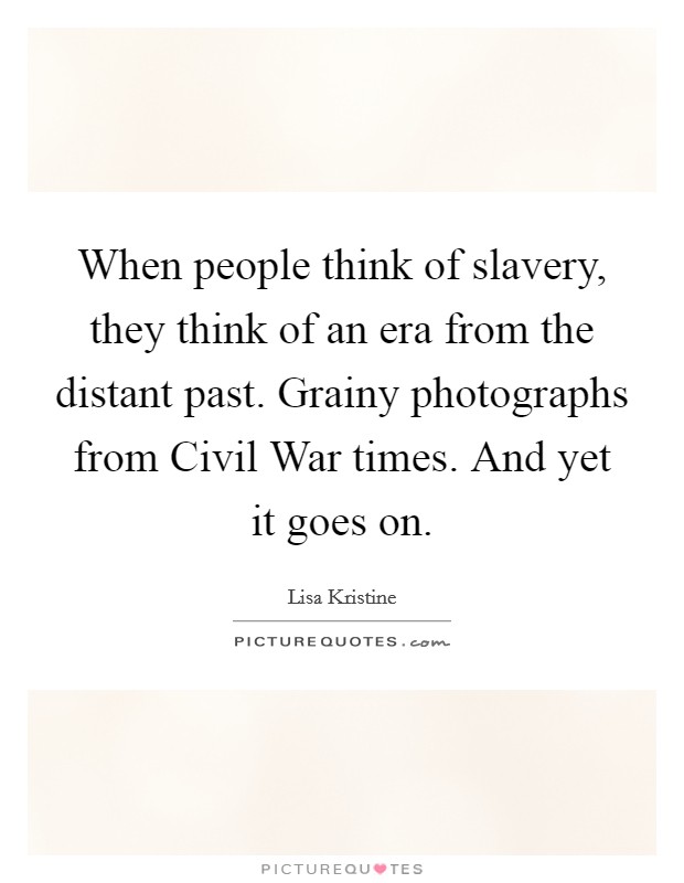 When people think of slavery, they think of an era from the distant past. Grainy photographs from Civil War times. And yet it goes on Picture Quote #1