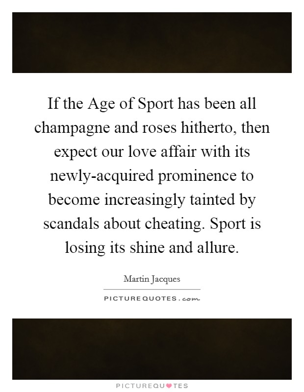 If the Age of Sport has been all champagne and roses hitherto, then expect our love affair with its newly-acquired prominence to become increasingly tainted by scandals about cheating. Sport is losing its shine and allure Picture Quote #1