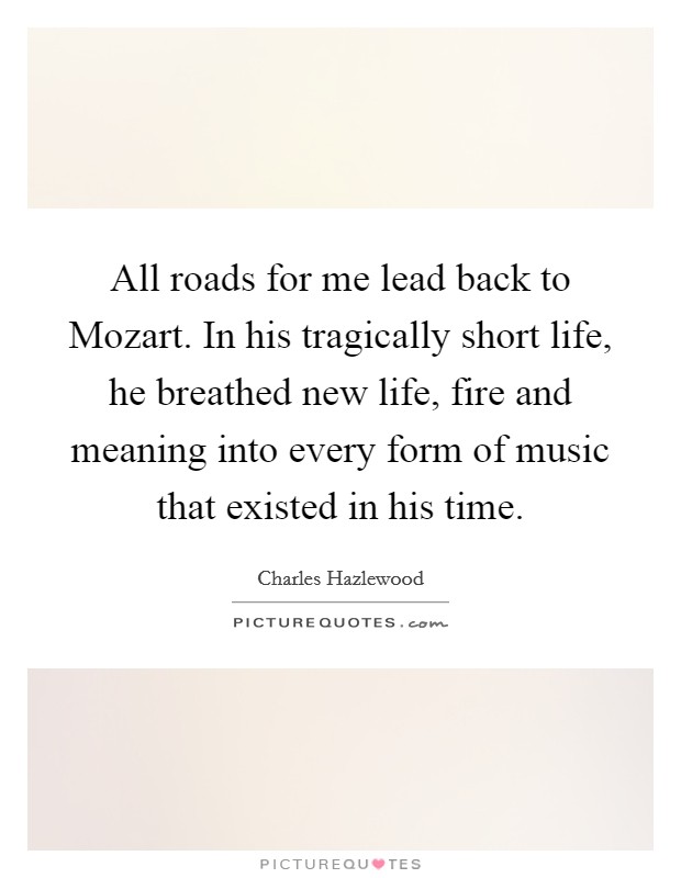 All roads for me lead back to Mozart. In his tragically short life, he breathed new life, fire and meaning into every form of music that existed in his time Picture Quote #1
