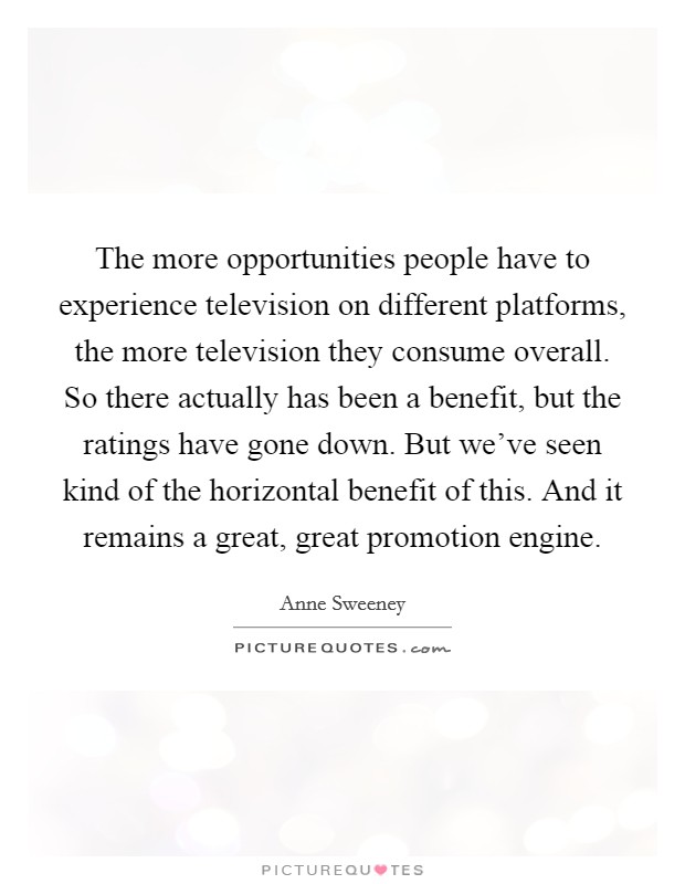 The more opportunities people have to experience television on different platforms, the more television they consume overall. So there actually has been a benefit, but the ratings have gone down. But we’ve seen kind of the horizontal benefit of this. And it remains a great, great promotion engine Picture Quote #1