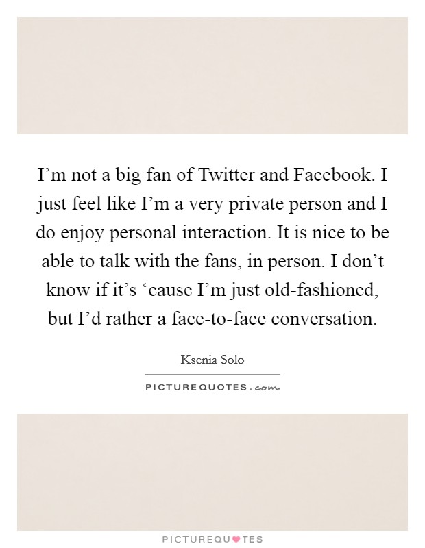 I’m not a big fan of Twitter and Facebook. I just feel like I’m a very private person and I do enjoy personal interaction. It is nice to be able to talk with the fans, in person. I don’t know if it’s ‘cause I’m just old-fashioned, but I’d rather a face-to-face conversation Picture Quote #1