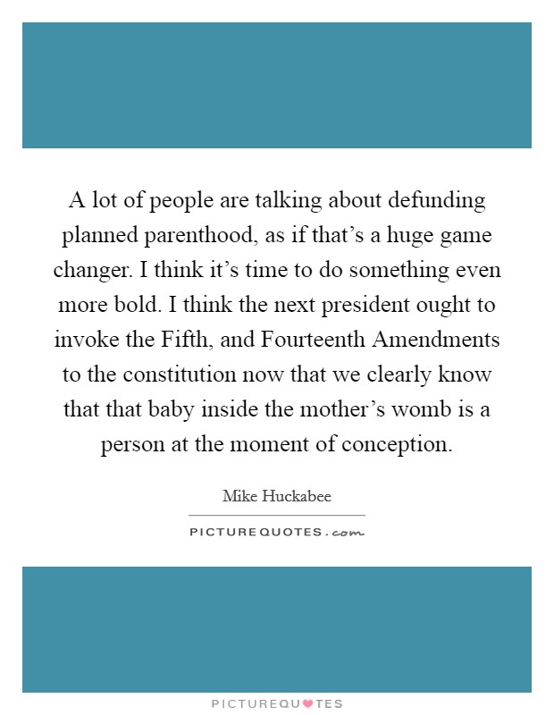 A lot of people are talking about defunding planned parenthood, as if that's a huge game changer. I think it's time to do something even more bold. I think the next president ought to invoke the Fifth, and Fourteenth Amendments to the constitution now that we clearly know that that baby inside the mother's womb is a person at the moment of conception Picture Quote #1
