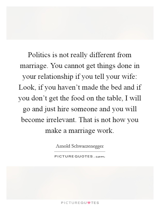 Politics is not really different from marriage. You cannot get things done in your relationship if you tell your wife: Look, if you haven’t made the bed and if you don’t get the food on the table, I will go and just hire someone and you will become irrelevant. That is not how you make a marriage work Picture Quote #1