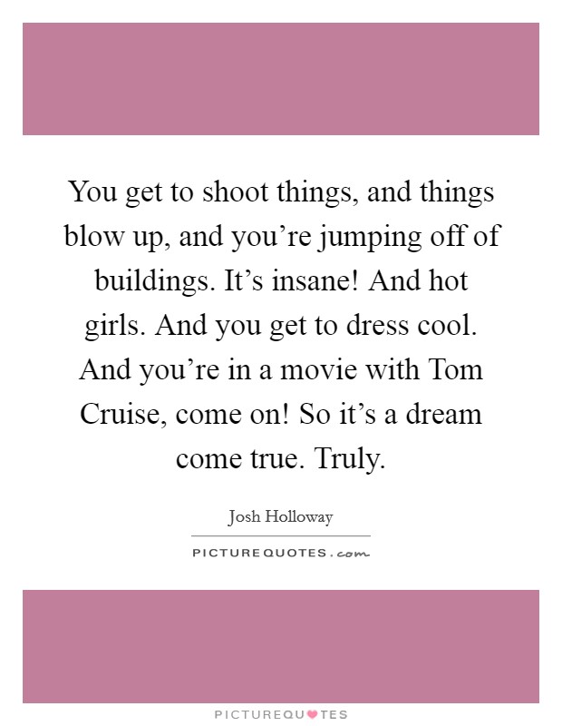 You get to shoot things, and things blow up, and you’re jumping off of buildings. It’s insane! And hot girls. And you get to dress cool. And you’re in a movie with Tom Cruise, come on! So it’s a dream come true. Truly Picture Quote #1