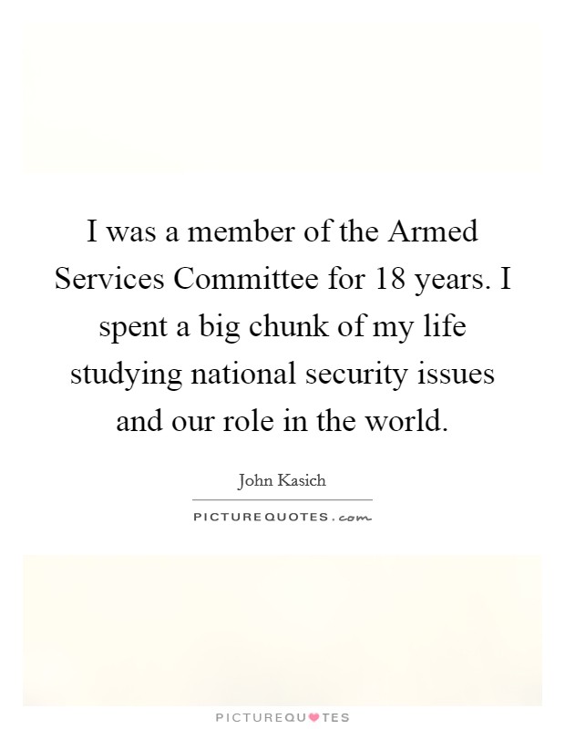 I was a member of the Armed Services Committee for 18 years. I spent a big chunk of my life studying national security issues and our role in the world Picture Quote #1