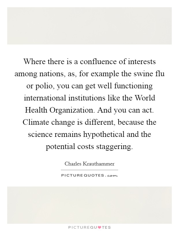 Where there is a confluence of interests among nations, as, for example the swine flu or polio, you can get well functioning international institutions like the World Health Organization. And you can act. Climate change is different, because the science remains hypothetical and the potential costs staggering Picture Quote #1