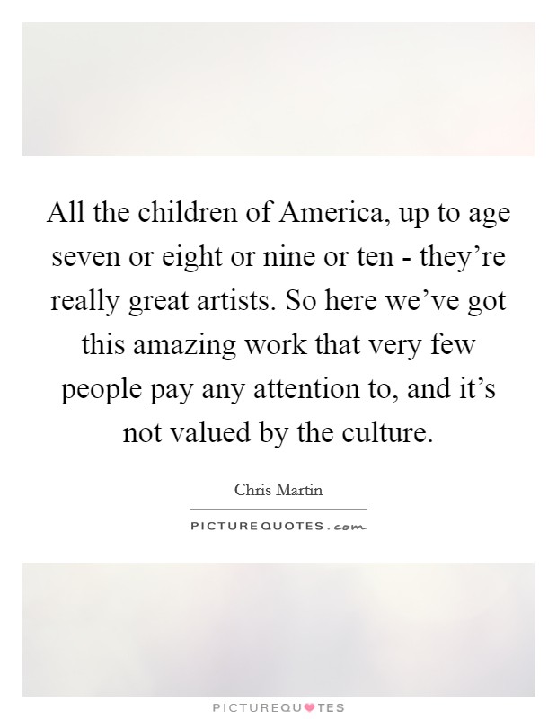 All the children of America, up to age seven or eight or nine or ten - they’re really great artists. So here we’ve got this amazing work that very few people pay any attention to, and it’s not valued by the culture Picture Quote #1