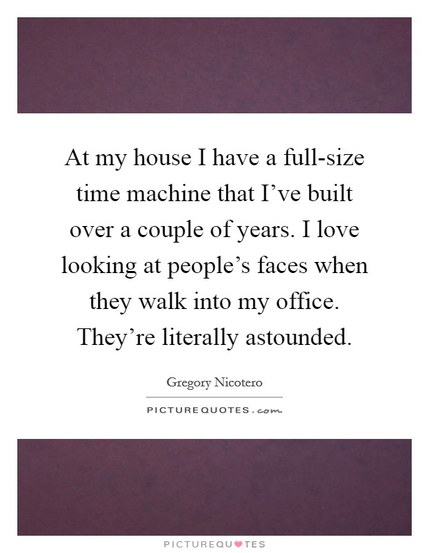 At my house I have a full-size time machine that I’ve built over a couple of years. I love looking at people’s faces when they walk into my office. They’re literally astounded Picture Quote #1