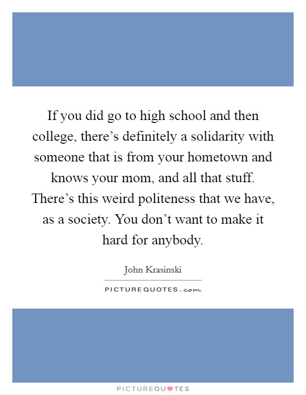 If you did go to high school and then college, there’s definitely a solidarity with someone that is from your hometown and knows your mom, and all that stuff. There’s this weird politeness that we have, as a society. You don’t want to make it hard for anybody Picture Quote #1
