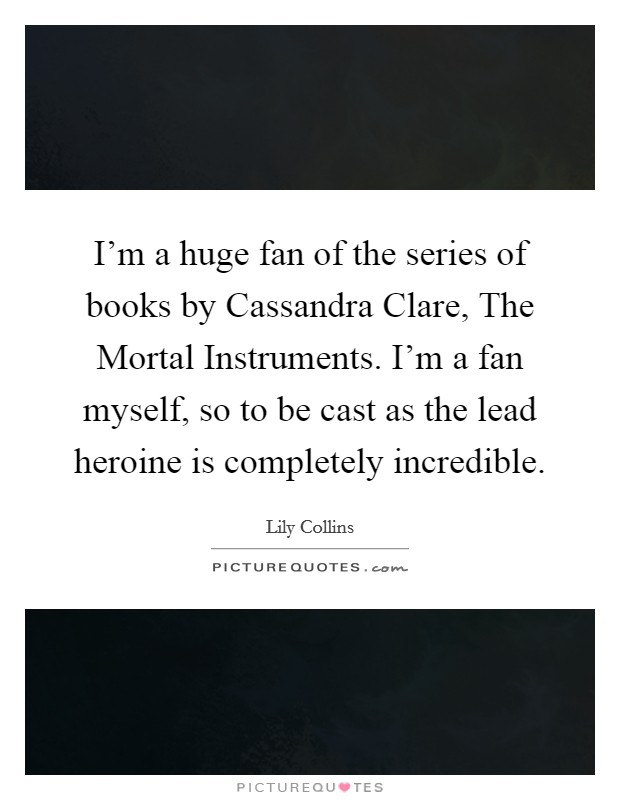 I’m a huge fan of the series of books by Cassandra Clare, The Mortal Instruments. I’m a fan myself, so to be cast as the lead heroine is completely incredible Picture Quote #1