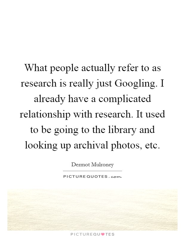 What people actually refer to as research is really just Googling. I already have a complicated relationship with research. It used to be going to the library and looking up archival photos, etc Picture Quote #1