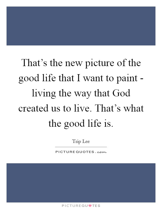 That’s the new picture of the good life that I want to paint - living the way that God created us to live. That’s what the good life is Picture Quote #1