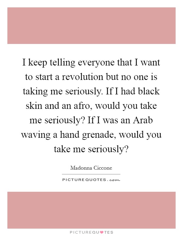 I keep telling everyone that I want to start a revolution but no one is taking me seriously. If I had black skin and an afro, would you take me seriously? If I was an Arab waving a hand grenade, would you take me seriously? Picture Quote #1