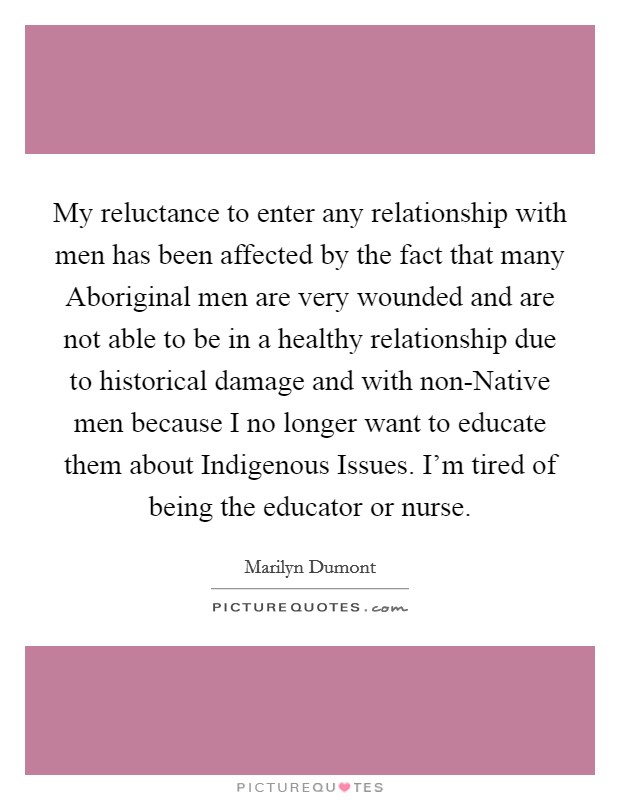 My reluctance to enter any relationship with men has been affected by the fact that many Aboriginal men are very wounded and are not able to be in a healthy relationship due to historical damage and with non-Native men because I no longer want to educate them about Indigenous Issues. I’m tired of being the educator or nurse Picture Quote #1