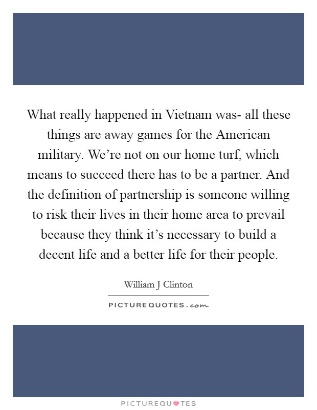 What really happened in Vietnam was- all these things are away games for the American military. We’re not on our home turf, which means to succeed there has to be a partner. And the definition of partnership is someone willing to risk their lives in their home area to prevail because they think it’s necessary to build a decent life and a better life for their people Picture Quote #1
