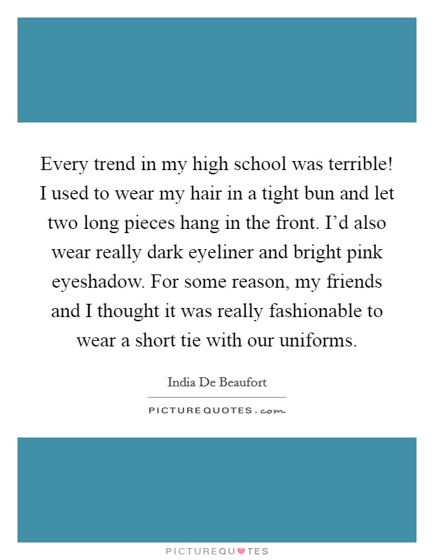 Every trend in my high school was terrible! I used to wear my hair in a tight bun and let two long pieces hang in the front. I'd also wear really dark eyeliner and bright pink eyeshadow. For some reason, my friends and I thought it was really fashionable to wear a short tie with our uniforms Picture Quote #1