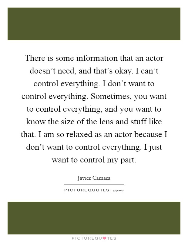 There is some information that an actor doesn’t need, and that’s okay. I can’t control everything. I don’t want to control everything. Sometimes, you want to control everything, and you want to know the size of the lens and stuff like that. I am so relaxed as an actor because I don’t want to control everything. I just want to control my part Picture Quote #1