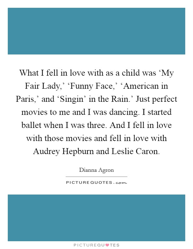 What I fell in love with as a child was ‘My Fair Lady,’ ‘Funny Face,’ ‘American in Paris,’ and ‘Singin’ in the Rain.’ Just perfect movies to me and I was dancing. I started ballet when I was three. And I fell in love with those movies and fell in love with Audrey Hepburn and Leslie Caron Picture Quote #1