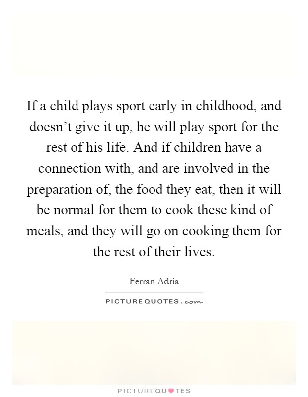 If a child plays sport early in childhood, and doesn’t give it up, he will play sport for the rest of his life. And if children have a connection with, and are involved in the preparation of, the food they eat, then it will be normal for them to cook these kind of meals, and they will go on cooking them for the rest of their lives Picture Quote #1