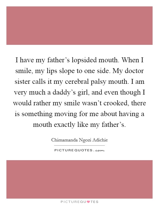 I have my father's lopsided mouth. When I smile, my lips slope to one side. My doctor sister calls it my cerebral palsy mouth. I am very much a daddy's girl, and even though I would rather my smile wasn't crooked, there is something moving for me about having a mouth exactly like my father's Picture Quote #1
