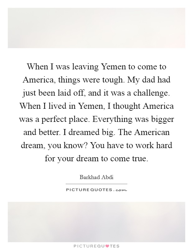 When I was leaving Yemen to come to America, things were tough. My dad had just been laid off, and it was a challenge. When I lived in Yemen, I thought America was a perfect place. Everything was bigger and better. I dreamed big. The American dream, you know? You have to work hard for your dream to come true Picture Quote #1