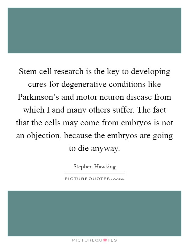Stem cell research is the key to developing cures for degenerative conditions like Parkinson’s and motor neuron disease from which I and many others suffer. The fact that the cells may come from embryos is not an objection, because the embryos are going to die anyway Picture Quote #1