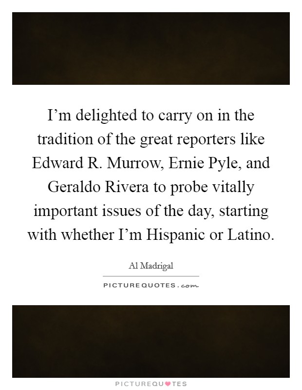 I’m delighted to carry on in the tradition of the great reporters like Edward R. Murrow, Ernie Pyle, and Geraldo Rivera to probe vitally important issues of the day, starting with whether I’m Hispanic or Latino Picture Quote #1