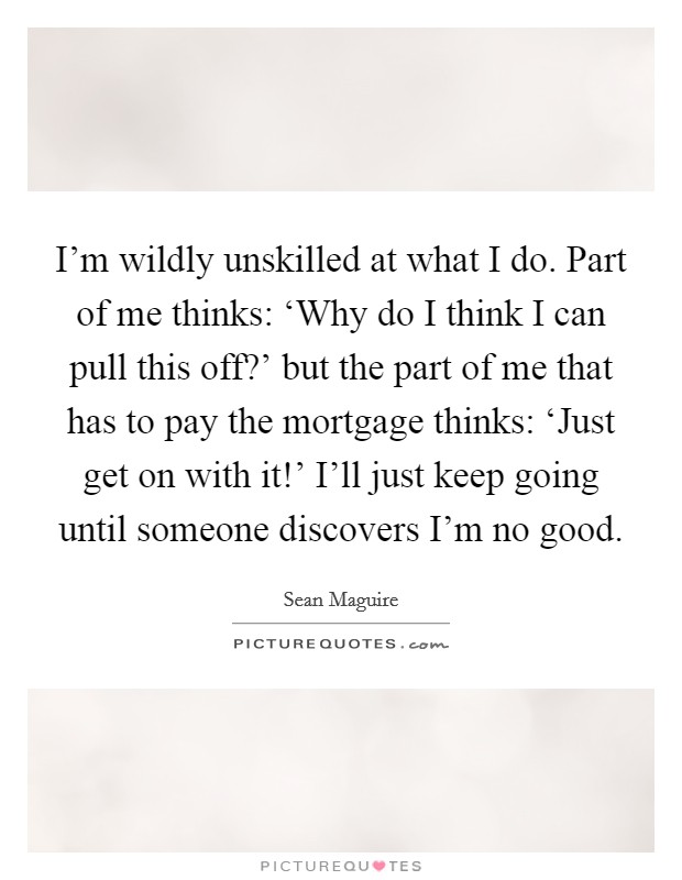 I’m wildly unskilled at what I do. Part of me thinks: ‘Why do I think I can pull this off?’ but the part of me that has to pay the mortgage thinks: ‘Just get on with it!’ I’ll just keep going until someone discovers I’m no good Picture Quote #1