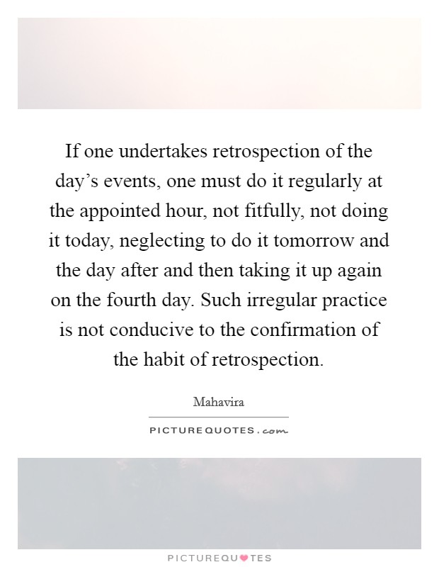 If one undertakes retrospection of the day’s events, one must do it regularly at the appointed hour, not fitfully, not doing it today, neglecting to do it tomorrow and the day after and then taking it up again on the fourth day. Such irregular practice is not conducive to the confirmation of the habit of retrospection Picture Quote #1