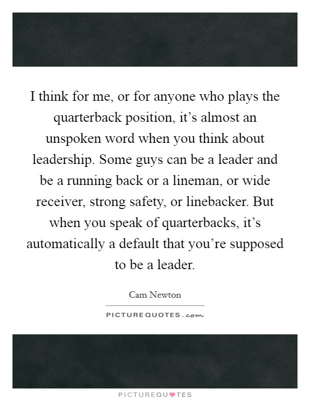 I think for me, or for anyone who plays the quarterback position, it’s almost an unspoken word when you think about leadership. Some guys can be a leader and be a running back or a lineman, or wide receiver, strong safety, or linebacker. But when you speak of quarterbacks, it’s automatically a default that you’re supposed to be a leader Picture Quote #1