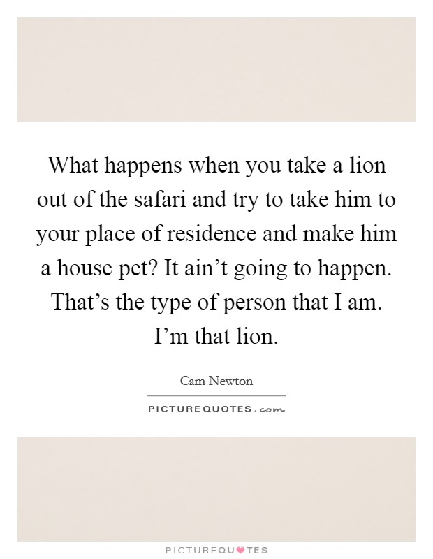 What happens when you take a lion out of the safari and try to take him to your place of residence and make him a house pet? It ain't going to happen. That's the type of person that I am. I'm that lion Picture Quote #1