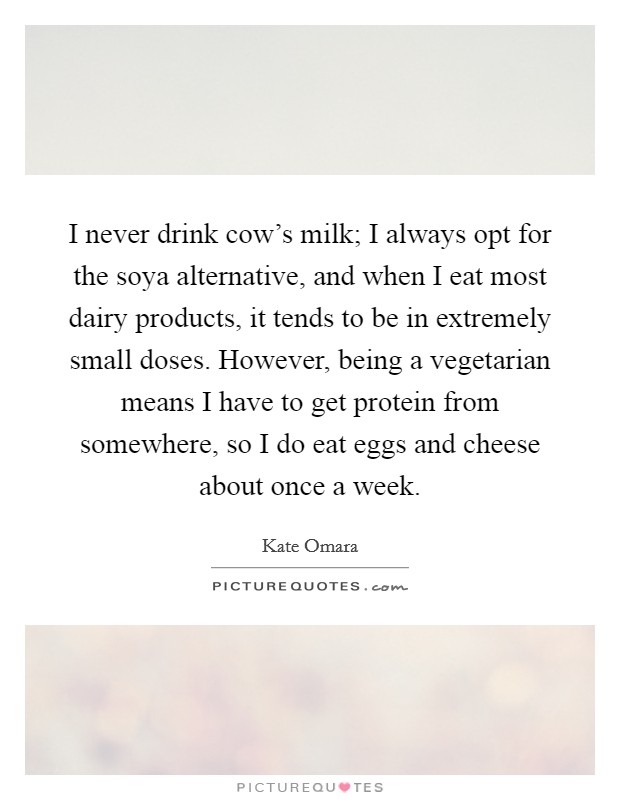 I never drink cow’s milk; I always opt for the soya alternative, and when I eat most dairy products, it tends to be in extremely small doses. However, being a vegetarian means I have to get protein from somewhere, so I do eat eggs and cheese about once a week Picture Quote #1