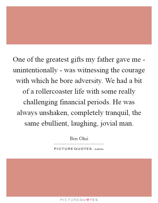 One of the greatest gifts my father gave me - unintentionally - was witnessing the courage with which he bore adversity. We had a bit of a rollercoaster life with some really challenging financial periods. He was always unshaken, completely tranquil, the same ebullient, laughing, jovial man Picture Quote #1