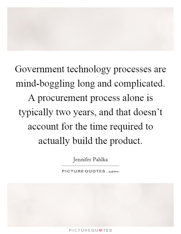 Government technology processes are mind-boggling long and complicated. A procurement process alone is typically two years, and that doesn’t account for the time required to actually build the product Picture Quote #1