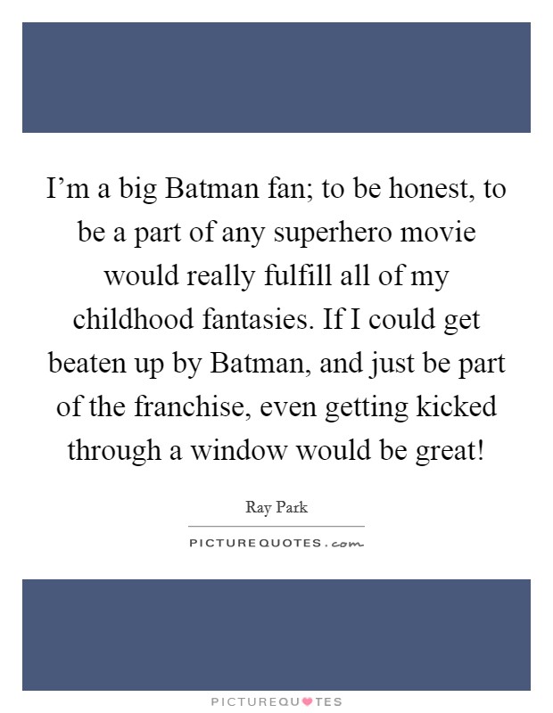 I’m a big Batman fan; to be honest, to be a part of any superhero movie would really fulfill all of my childhood fantasies. If I could get beaten up by Batman, and just be part of the franchise, even getting kicked through a window would be great! Picture Quote #1